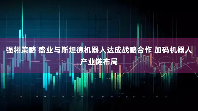 强翎策略 盛业与斯坦德机器人达成战略合作 加码机器人产业链布局