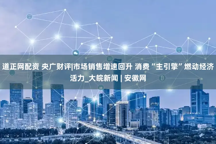道正网配资 央广财评|市场销售增速回升 消费“主引擎”燃动经济活力_大皖新闻 | 安徽网