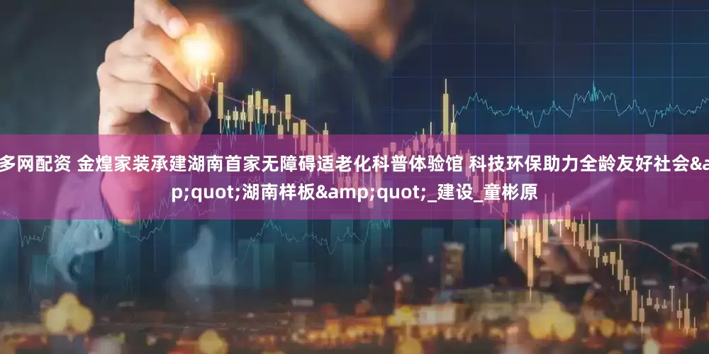 盛多网配资 金煌家装承建湖南首家无障碍适老化科普体验馆 科技环保助力全龄友好社会&quot;湖南样板&quot;_建设_童彬原