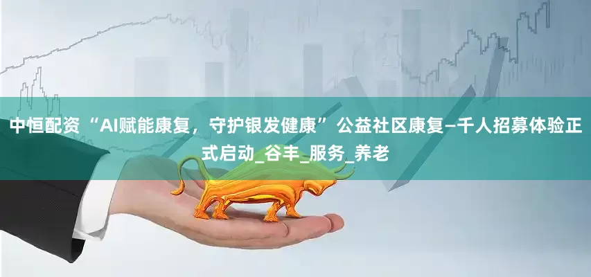 中恒配资 “AI赋能康复，守护银发健康” 公益社区康复—千人招募体验正式启动_谷丰_服务_养老