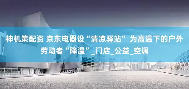 神机策配资 京东电器设“清凉驿站” 为高温下的户外劳动者“降温”_门店_公益_空调