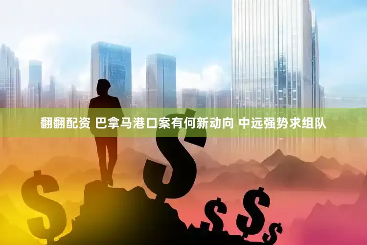 翻翻配资 巴拿马港口案有何新动向 中远强势求组队