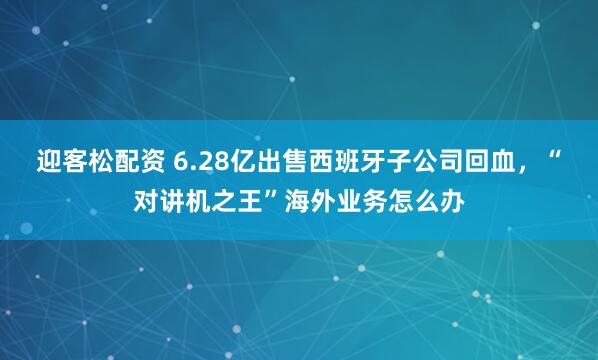 迎客松配资 6.28亿出售西班牙子公司回血，“对讲机之王”海外业务怎么办