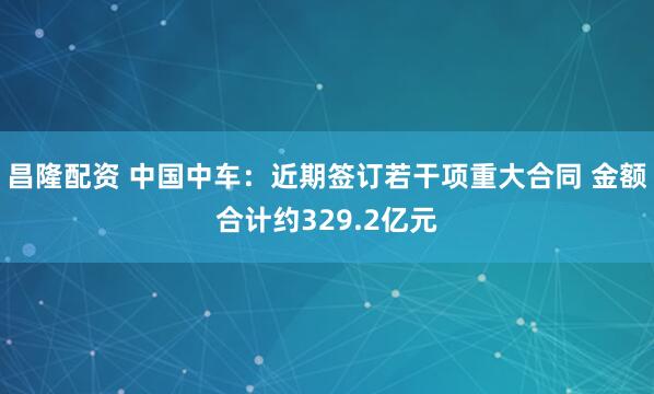 昌隆配资 中国中车：近期签订若干项重大合同 金额合计约329.2亿元