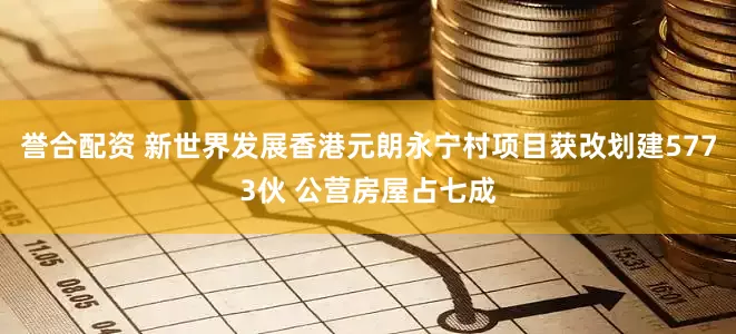 誉合配资 新世界发展香港元朗永宁村项目获改划建5773伙 公营房屋占七成