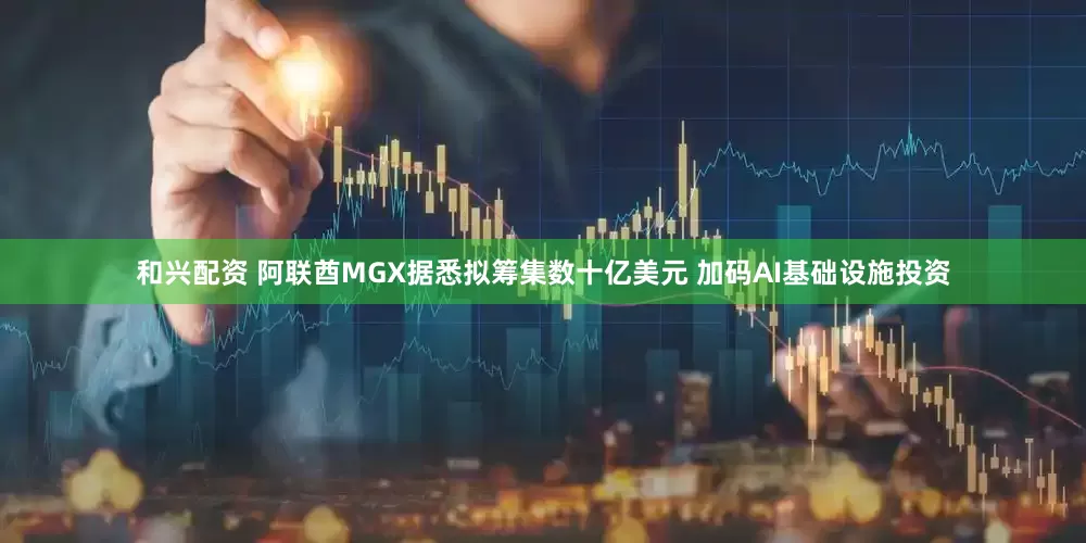 和兴配资 阿联酋MGX据悉拟筹集数十亿美元 加码AI基础设施投资