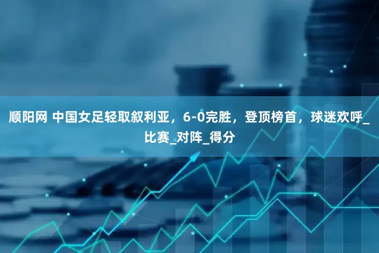 顺阳网 中国女足轻取叙利亚，6-0完胜，登顶榜首，球迷欢呼_比赛_对阵_得分