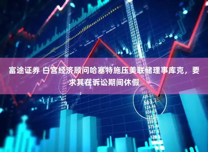 富途证券 白宫经济顾问哈塞特施压美联储理事库克，要求其在诉讼期间休假