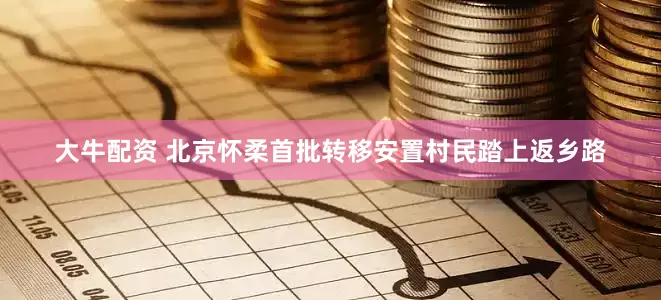 大牛配资 北京怀柔首批转移安置村民踏上返乡路