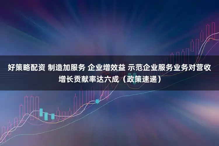 好策略配资 制造加服务 企业增效益 示范企业服务业务对营收增长贡献率达六成(政策速递)
