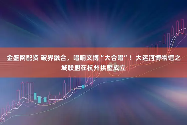 金盛网配资 破界融合，唱响文博“大合唱”！大运河博物馆之城联盟在杭州拱墅成立