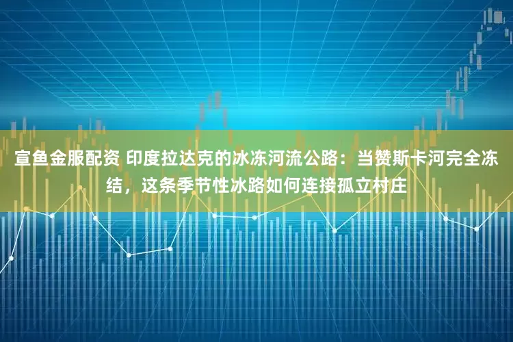 宣鱼金服配资 印度拉达克的冰冻河流公路:当赞斯卡河完全冻结,这条季节性冰路如何连接孤立村庄