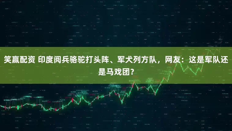笑赢配资 印度阅兵骆驼打头阵、军犬列方队，网友：这是军队还是马戏团？