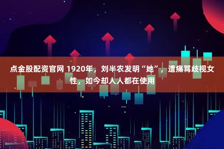 点金股配资官网 1920年，刘半农发明“她”，遭痛骂歧视女性，如今却人人都在使用