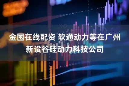 金囤在线配资 软通动力等在广州新设谷硅动力科技公司