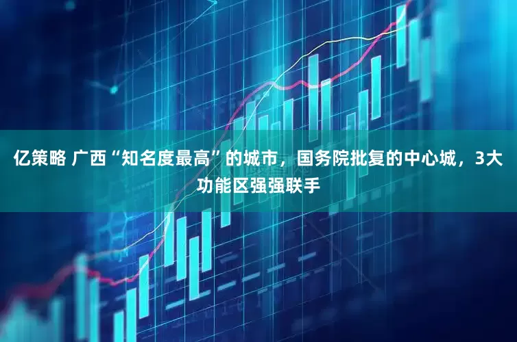 亿策略 广西“知名度最高”的城市,国务院批复的中心城,3大功能区强强联手